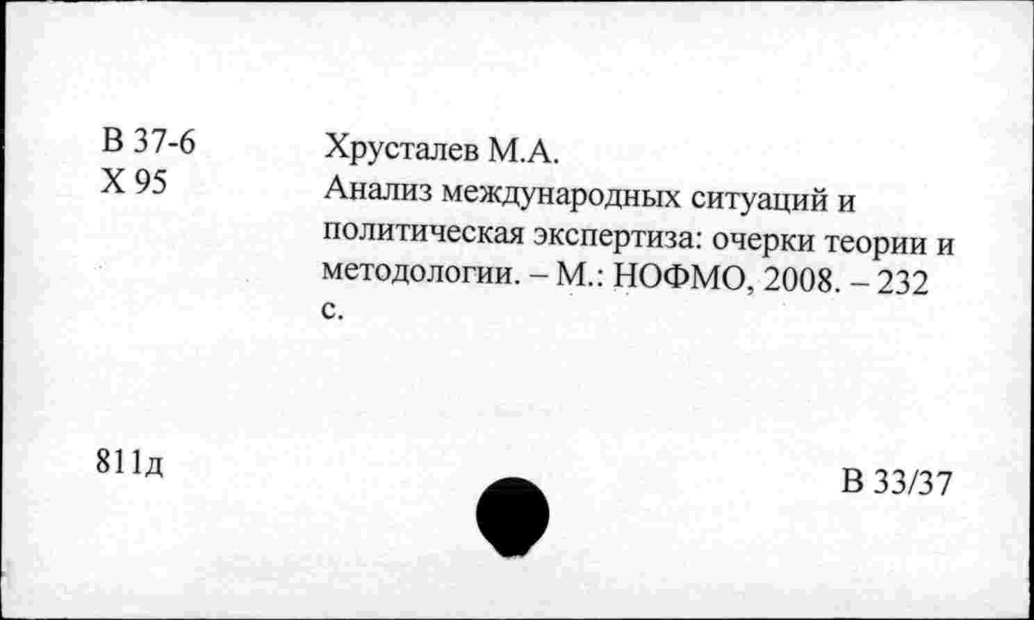 ﻿В 37-6 Х95	Хрусталев М.А. Анализ международных ситуаций и политическая экспертиза: очерки теории и методологии. - М.: НОФМО, 2008. - 232 с.
811д
В 33/37